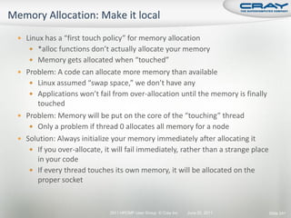  Linux has a “first touch policy” for memory allocation
    *alloc functions don’t actually allocate your memory
    Memory gets allocated when “touched”
 Problem: A code can allocate more memory than available
    Linux assumed “swap space,” we don’t have any
    Applications won’t fail from over-allocation until the memory is finally
     touched
 Problem: Memory will be put on the core of the “touching” thread
    Only a problem if thread 0 allocates all memory for a node
 Solution: Always initialize your memory immediately after allocating it
    If you over-allocate, it will fail immediately, rather than a strange place
     in your code
    If every thread touches its own memory, it will be allocated on the
     proper socket


                             2011 HPCMP User Group © Cray Inc.   June 20, 2011     Slide 241
 