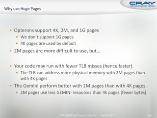  Opterons support 4K, 2M, and 1G pages
   We don’t support 1G pages
   4K pages are used by default
 2M pages are more difficult to use, but…


 Your code may run with fewer TLB misses (hence faster).
   The TLB can address more physical memory with 2M pages than
     with 4K pages
 The Gemini perform better with 2M pages than with 4K pages.
   2M pages use less GEMINI resources than 4k pages (fewer bytes).




                       2011 HPCMP User Group © Cray Inc.   June 20, 2011   243
 