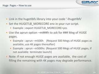  Link in the hugetlbfs library into your code ‘-lhugetlbfs’
 Set the HUGETLB_MORECORE env in your run script.
    Example : export HUGETLB_MORECORE=yes
 Use the aprun option –m###h to ask for ### Meg of HUGE
  pages.
    Example : aprun –m500h     (Request 500 Megs of HUGE pages as
     available, use 4K pages thereafter)
    Example : aprun –m500hs (Request 500 Megs of HUGE pages, if
     not available terminate launch)
 Note: If not enough HUGE pages are available, the cost of
  filling the remaining with 4K pages may degrade performance.


                        2011 HPCMP User Group © Cray Inc.   June 20, 2011   244
 
