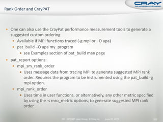  One can also use the CrayPat performance measurement tools to generate a
  suggested custom ordering.
    Available if MPI functions traced (-g mpi or –O apa)
    pat_build –O apa my_program
       see Examples section of pat_build man page
 pat_report options:
    mpi_sm_rank_order
       Uses message data from tracing MPI to generate suggested MPI rank
        order. Requires the program to be instrumented using the pat_build -g
        mpi option.
    mpi_rank_order
       Uses time in user functions, or alternatively, any other metric specified
        by using the -s mro_metric options, to generate suggested MPI rank
        order.

                              2011 HPCMP User Group © Cray Inc.   June 20, 2011     252
 