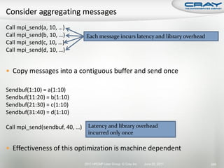 Call mpi_send(a, 10, …)
Call mpi_send(b, 10, …)         Each message incurs latency and library overhead
Call mpi_send(c, 10, …)
Call mpi_send(d, 10, …)


 Copy messages into a contiguous buffer and send once

Sendbuf(1:10) = a(1:10)
Sendbuf(11:20) = b(1:10)
Sendbuf(21:30) = c(1:10)
Sendbuf(31:40) = d(1:10)

Call mpi_send(sendbuf, 40, …)     Latency and library overhead
                                  incurred only once

 Effectiveness of this optimization is machine dependent

                                2011 HPCMP User Group © Cray Inc.   June 20, 2011   269
 
