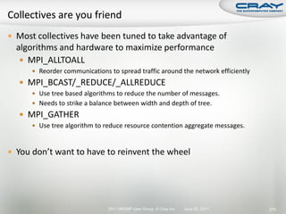  Most collectives have been tuned to take advantage of
  algorithms and hardware to maximize performance
    MPI_ALLTOALL
       Reorder communications to spread traffic around the network efficiently
   MPI_BCAST/_REDUCE/_ALLREDUCE
       Use tree based algorithms to reduce the number of messages.
       Needs to strike a balance between width and depth of tree.
   MPI_GATHER
       Use tree algorithm to reduce resource contention aggregate messages.



 You don’t want to have to reinvent the wheel




                               2011 HPCMP User Group © Cray Inc.   June 20, 2011   270
 