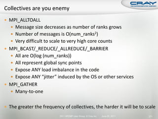  MPI_ALLTOALL
    Message size decreases as number of ranks grows
    Number of messages is O(num_ranks2)
    Very difficult to scale to very high core counts
 MPI_BCAST/_REDUCE/_ALLREDUCE/_BARRIER
    All are O(log (num_ranks))
    All represent global sync points
    Expose ANY load imbalance in the code
    Expose ANY “jitter” induced by the OS or other services
 MPI_GATHER
    Many-to-one


 The greater the frequency of collectives, the harder it will be to scale
                           2011 HPCMP User Group © Cray Inc.   June 20, 2011   271
 