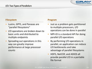 Filesystem                                    Program
 Lustre, GPFS, and Panasas are                Just as a problem gets partitioned
  “parallel filesystems”                        to multiple processors, I/O
 I/O operations are broken down to             operations can be done in parallel
  basic units and distributed to               MPI-IO is a standard API for doing
  multiple endpoints                            parallel I/O operations
 Spreading out operations in this             By performing I/O operations in
  way can greatly improve                       parallel, an application can reduce
  performance at large processor                I/O bottlenecks and take
  counts                                        advantage of parallel filesystems
                                               HDF5, NetCDF, and ADIOS all
                                                provide parallel I/O in a portable
                                                file format

                           2011 HPCMP User Group © Cray Inc.   June 20, 2011          273
 