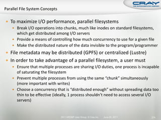  To maximize I/O performance, parallel filesystems
    Break I/O operations into chunks, much like inodes on standard filesystems,
     which get distributed among I/O servers
    Provide a means of controlling how much concurrency to use for a given file
    Make the distributed nature of the data invisible to the program/programmer
 File metadata may be distributed (GPFS) or centralized (Lustre)
 In order to take advantage of a parallel filesystem, a user must
    Ensure that multiple processes are sharing I/O duties, one process is incapable
     of saturating the filesystem
    Prevent multiple processes from using the same “chunk” simultaneously
     (more important with writes)
    Choose a concurrency that is “distributed enough” without spreading data too
     thin to be effective (ideally, 1 process shouldn’t need to access several I/O
     servers)


                              2011 HPCMP User Group © Cray Inc.   June 20, 2011   274
 