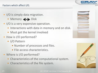  I/O is simply data migration.
       Memory          Disk
  I/O is a very expensive operation.
     Interactions with data in memory and on disk.
     Must get the kernel involved
  How is I/O performed?
     I/O Pattern
         Number of processes and files.
         File access characteristics.
  Where is I/O performed?
     Characteristics of the computational system.
     Characteristics of the file system.

275                          2011 HPCMP User Group © Cray Inc. une 20, 2011
                                                             J
 