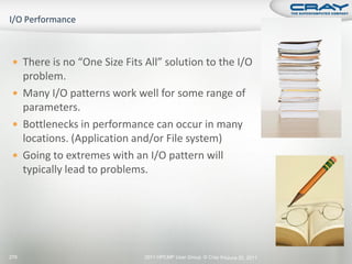  There is no “One Size Fits All” solution to the I/O
   problem.
  Many I/O patterns work well for some range of
   parameters.
  Bottlenecks in performance can occur in many
   locations. (Application and/or File system)
  Going to extremes with an I/O pattern will
   typically lead to problems.




276                           2011 HPCMP User Group © Cray Inc. une 20, 2011
                                                              J
 