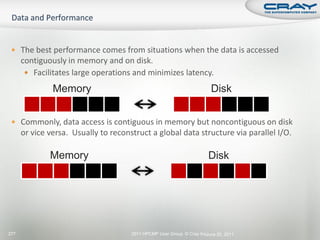  The best performance comes from situations when the data is accessed
      contiguously in memory and on disk.
        Facilitates large operations and minimizes latency.

               Memory                                                   Disk


  Commonly, data access is contiguous in memory but noncontiguous on disk
      or vice versa. Usually to reconstruct a global data structure via parallel I/O.

              Memory                                                   Disk




277                                   2011 HPCMP User Group © Cray Inc.
                                                                      June 20, 2011
 