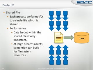  Shared File
       Each process performs I/O
        to a single file which is
        shared.
       Performance
          Data layout within the
           shared file is very
                                                                              Disk
           important.
          At large process counts
           contention can build
           for file system
           resources.



280                           2011 HPCMP User Group © Cray Inc.
                                                              June 20, 2011
 