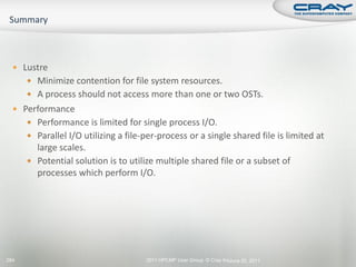  Lustre
       Minimize contention for file system resources.
       A process should not access more than one or two OSTs.
   Performance
       Performance is limited for single process I/O.
       Parallel I/O utilizing a file-per-process or a single shared file is limited at
        large scales.
       Potential solution is to utilize multiple shared file or a subset of
        processes which perform I/O.




284                                   2011 HPCMP User Group © Cray Inc. une 20, 2011
                                                                      J
 
