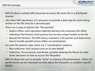  MPI-IO allows multiple MPI processes to access the same file in a distributed
    manner
   Like other MPI operations, it’s necessary to provide a data type for items being
    written to the file (may be a derived type)
   There are 3 ways to declare the “file position”
      Explicit offset: each operation explicitly declares the necessary file offset
      Individual File Pointers: Each process has its own unique handle to the file
      Shared File Pointers: The MPI library maintains 1 file pointer and determines
        how to handle parallel access (often via serialization)
   For each file position type, there are 2 “coordination” patterns
      Non-collective: Each process acts on its own behalf
      Collective: The processes coordinate, possibly allowing the library to make
        smart decisions on how to access the filesystem
   MPI-IO allows the user to provide “hints” to improve I/O performance. Often I/O
    performance can be improved via hints about the filesystem or problem-specific
    details
                                2011 HPCMP User Group © Cray Inc.   June 20, 2011   289
 