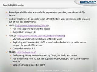  Several parallel libraries are available to provide a portable, metadata-rich file
   format
 On Cray machines, it’s possible to set MPI-IO hints in your environment to improve
   out-of-the-box performance
 HDF5 (http://www.hdfgroup.org/HDF5/)
     Has long supported parallel file access
     Currently in version 1.8
 NetCDF (http://www.unidata.ucar.edu/software/netcdf/)
     Multiple parallel implementations of NetCDF exist
     Beginning with version 4.0, HDF5 is used under the hood to provide native
      support for parallel file access.
     Currently inversion 4.0.
 ADIOS ( http://adiosapi.org)
     Fairly young library in development by ORNL, GA Tech, and others
     Has a native file format, but also supports POSIX, NetCDF, HDF5, and other file
      formats
     Version 1.0 was released at SC09.

                                 2011 HPCMP User Group © Cray Inc.   June 20, 2011      291
 