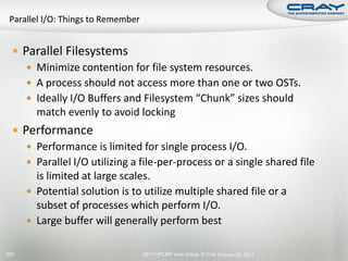  Parallel Filesystems
      Minimize contention for file system resources.
      A process should not access more than one or two OSTs.
      Ideally I/O Buffers and Filesystem “Chunk” sizes should
       match evenly to avoid locking
   Performance
      Performance is limited for single process I/O.
      Parallel I/O utilizing a file-per-process or a single shared file
       is limited at large scales.
      Potential solution is to utilize multiple shared file or a
       subset of processes which perform I/O.
      Large buffer will generally perform best


292                             2011 HPCMP User Group © Cray Inc. une 20, 2011
                                                                J
 