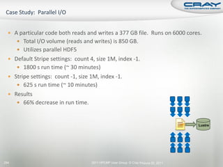 A particular code both reads and writes a 377 GB file. Runs on 6000 cores.
       Total I/O volume (reads and writes) is 850 GB.
       Utilizes parallel HDF5
   Default Stripe settings: count 4, size 1M, index -1.
       1800 s run time (~ 30 minutes)
   Stripe settings: count -1, size 1M, index -1.
       625 s run time (~ 10 minutes)
   Results
       66% decrease in run time.



                                                                                    Lustre




294                                 2011 HPCMP User Group © Cray Inc.
                                                                    June 20, 2011
 