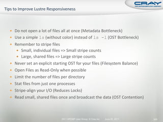  Do not open a lot of files all at once (Metadata Bottleneck)
 Use a simple ls (without color) instead of ls -l (OST Bottleneck)
 Remember to stripe files
    Small, individual files => Small stripe counts
    Large, shared files => Large stripe counts
 Never set an explicit starting OST for your files (Filesystem Balance)
 Open Files as Read-Only when possible
 Limit the number of files per directory
 Stat files from just one processes
 Stripe-align your I/O (Reduces Locks)
 Read small, shared files once and broadcast the data (OST Contention)




                             2011 HPCMP User Group © Cray Inc.   June 20, 2011   300
 