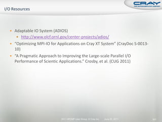  Adaptable IO System (ADIOS)
    http://www.olcf.ornl.gov/center-projects/adios/
 “Optimizing MPI-IO for Applications on Cray XT System” (CrayDoc S-0013-
  10)
 “A Pragmatic Approach to Improving the Large-scale Parallel I/O
  Performance of Scientic Applications.” Crosby, et al. (CUG 2011)




                            2011 HPCMP User Group © Cray Inc.   June 20, 2011   301
 