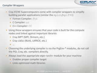  Cray XT/XE Supercomputers come with compiler wrappers to simplify
  building parallel applications (similar the mpicc/mpif90)
    Fortran Compiler: ftn
    C Compiler: cc
    C++ Compiler: CC
 Using these wrappers ensures that your code is built for the compute
  nodes and linked against important libraries
    Cray MPT (MPI, Shmem, etc.)
    Cray LibSci (BLAS, LAPACK, etc.)
    …
 Choosing the underlying compiler is via the PrgEnv-* modules, do not call
  the PGI, Cray, etc. compilers directly.
 Always load the appropriate xtpe-<arch> module for your machine
    Enables proper compiler target
    Links optimized math libraries


                           2011 HPCMP User Group © Cray Inc.   June 20, 2011   44
 