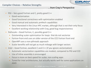 …from Cray’s Perspective

 PGI – Very good Fortran and C, pretty good C++
     Good vectorization
     Good functional correctness with optimization enabled
     Good manual and automatic prefetch capabilities
     Very interested in the Linux HPC market, although that is not their only focus
     Excellent working relationship with Cray, good bug responsiveness
 Pathscale – Good Fortran, C, possibly good C++
     Outstanding scalar optimization for loops that do not vectorize
     Fortran front end uses an older version of the CCE Fortran front end
     OpenMP uses a non-pthreads approach
     Scalar benefits will not get as much mileage with longer vectors
 Intel – Good Fortran, excellent C and C++ (if you ignore vectorization)
     Automatic vectorization capabilities are modest, compared to PGI and CCE
     Use of inline assembly is encouraged
     Focus is more on best speed for scalar, non-scaling apps
     Tuned for Intel architectures, but actually works well for some applications on
       AMD
                               2011 HPCMP User Group © Cray Inc.   June 20, 2011        45
 