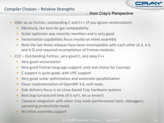 …from Cray’s Perspective

 GNU so-so Fortran, outstanding C and C++ (if you ignore vectorization)
    Obviously, the best for gcc compatability
    Scalar optimizer was recently rewritten and is very good
    Vectorization capabilities focus mostly on inline assembly
    Note the last three releases have been incompatible with each other (4.3, 4.4,
      and 4.5) and required recompilation of Fortran modules
 CCE – Outstanding Fortran, very good C, and okay C++
    Very good vectorization
    Very good Fortran language support; only real choice for Coarrays
    C support is quite good, with UPC support
    Very good scalar optimization and automatic parallelization
    Clean implementation of OpenMP 3.0, with tasks
    Sole delivery focus is on Linux-based Cray hardware systems
    Best bug turnaround time (if it isn’t, let us know!)
    Cleanest integration with other Cray tools (performance tools, debuggers,
     upcoming productivity tools)
    No inline assembly support

                               2011 HPCMP User Group © Cray Inc.   June 20, 2011      46
 
