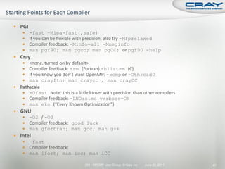  PGI
       -fast –Mipa=fast(,safe)
       If you can be flexible with precision, also try -Mfprelaxed
       Compiler feedback: -Minfo=all -Mneginfo
       man pgf90; man pgcc; man pgCC; or pgf90 -help
 Cray
    <none, turned on by default>
    Compiler feedback: -rm (Fortran) -hlist=m (C)
    If you know you don’t want OpenMP: -xomp or -Othread0
    man crayftn; man craycc ; man crayCC
 Pathscale
    -Ofast Note: this is a little looser with precision than other compilers
    Compiler feedback: -LNO:simd_verbose=ON
    man eko (“Every Known Optimization”)
 GNU
    -O2 / -O3
    Compiler feedback: good luck
    man gfortran; man gcc; man g++
 Intel
    -fast
    Compiler feedback:
    man ifort; man icc; man iCC

                                  2011 HPCMP User Group © Cray Inc.   June 20, 2011   47
 