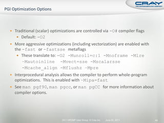  Traditional (scalar) optimizations are controlled via -O# compiler flags
    Default: -O2
 More aggressive optimizations (including vectorization) are enabled with
  the -fast or -fastsse metaflags
    These translate to: -O2 -Munroll=c:1 -Mnoframe -Mlre
      –Mautoinline -Mvect=sse -Mscalarsse
      -Mcache_align -Mflushz –Mpre
 Interprocedural analysis allows the compiler to perform whole-program
  optimizations. This is enabled with –Mipa=fast
 See man pgf90, man pgcc, or man pgCC for more information about
  compiler options.




                            2011 HPCMP User Group © Cray Inc.   June 20, 2011   49
 