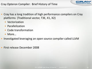  Cray has a long tradition of high performance compilers on Cray
  platforms (Traditional vector, T3E, X1, X2)
    Vectorization
    Parallelization
    Code transformation
    More…
 Investigated leveraging an open source compiler called LLVM


 First release December 2008




                          2011 HPCMP User Group © Cray Inc.   June 20, 2011   53
 