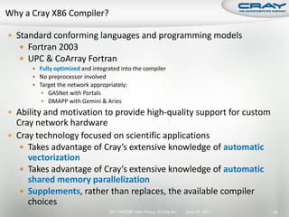  Standard conforming languages and programming models
    Fortran 2003
    UPC & CoArray Fortran
       Fully optimized and integrated into the compiler
       No preprocessor involved
       Target the network appropriately:
          GASNet with Portals
          DMAPP with Gemini & Aries

 Ability and motivation to provide high-quality support for custom
  Cray network hardware
 Cray technology focused on scientific applications
    Takes advantage of Cray’s extensive knowledge of automatic
     vectorization
    Takes advantage of Cray’s extensive knowledge of automatic
     shared memory parallelization
    Supplements, rather than replaces, the available compiler
     choices
                                  2011 HPCMP User Group © Cray Inc.   June 20, 2011   55
 