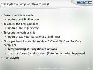  Make sure it is available
    module avail PrgEnv-cray
 To access the Cray compiler
    module load PrgEnv-cray
 To target the various chip
    module load xtpe-[barcelona,shanghi,mc8]
 Once you have loaded the module “cc” and “ftn” are the Cray
  compilers
    Recommend just using default options
    Use –rm (fortran) and –hlist=m (C) to find out what happened
 man crayftn


                              2011 HPCMP User Group © Cray Inc.   June 20, 2011   56
 