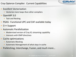 Excellent Vectorization
    Vectorize more loops than other compilers
 OpenMP 3.0
   Task and Nesting
 PGAS: Functional UPC and CAF available today
 C++ Support
 Automatic Parallelization
    Modernized version of Cray X1 streaming capability
    Interacts with OMP directives
 Cache optimizations
    Automatic Blocking
    Automatic Management of what stays in cache
 Prefetching, Interchange, Fusion, and much more…


                               2011 HPCMP User Group © Cray Inc.   June 20, 2011   57
 