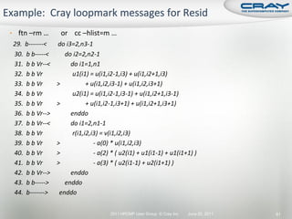 • ftn –rm …      or cc –hlist=m …
29. b-------<   do i3=2,n3-1
30. b b-----<      do i2=2,n2-1
31. b b Vr--<        do i1=1,n1
32. b b Vr            u1(i1) = u(i1,i2-1,i3) + u(i1,i2+1,i3)
33. b b Vr      >           + u(i1,i2,i3-1) + u(i1,i2,i3+1)
34. b b Vr            u2(i1) = u(i1,i2-1,i3-1) + u(i1,i2+1,i3-1)
35. b b Vr      >           + u(i1,i2-1,i3+1) + u(i1,i2+1,i3+1)
36. b b Vr-->        enddo
37. b b Vr--<        do i1=2,n1-1
38. b b Vr            r(i1,i2,i3) = v(i1,i2,i3)
39. b b Vr      >              - a(0) * u(i1,i2,i3)
40. b b Vr      >              - a(2) * ( u2(i1) + u1(i1-1) + u1(i1+1) )
41. b b Vr      >              - a(3) * ( u2(i1-1) + u2(i1+1) )
42. b b Vr-->        enddo
43. b b----->      enddo
44. b------->    enddo

                                     2011 HPCMP User Group © Cray Inc.   June 20, 2011   61
 