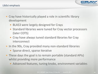  Cray have historically played a role in scientific library
  development
    BLAS3 were largely designed for Crays
    Standard libraries were tuned for Cray vector processors
      (later COTS)
    Cray have always tuned standard libraries for Cray
      interconnect
 In the 90s, Cray provided many non-standard libraries
    Sparse direct, sparse iterative
 These days the goal is to remain portable (standard APIs)
  whilst providing more performance
    Advanced features, tuning knobs, environment variables

                         2011 HPCMP User Group © Cray Inc.   June 20, 2011   66
 
