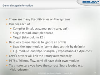  There are many libsci libraries on the systems
 One for each of
    Compiler (intel, cray, gnu, pathscale, pgi )
    Single thread, multiple thread
    Target (istanbul, mc12 )
 Best way to use libsci is to ignore all of this
    Load the xtpe-module (some sites set this by default)
    E.g. module load xtpe-shanghai / xtpe-istanbul / xtpe-mc8
 Cray’s drivers will link the library automatically
 PETSc, Trilinos, fftw, acml all have their own module
 Tip : make sure you have the correct library loaded e.g.
   –Wl, -ydgemm_
                         2011 HPCMP User Group © Cray Inc.   June 20, 2011   70
 