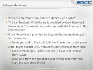  Perhaps you want to link another library such as ACML
 This can be done. If the library is provided by Cray, then load
  the module. The link will be performed with the libraries in the
  correct order.
 If the library is not provided by Cray and has no module, add it
  to the link line.
    Items you add to the explicit link will be in the correct place
 Note, to get explicit BLAS from ACML but scalapack from libsci
    Load acml module. Explicit calls to BLAS in code resolve
      from ACML
    BLAS calls from the scalapack code will be resolved from
      libsci (no way around this)
                        2011 HPCMP User Group © Cray Inc.   June 20, 2011   71
 