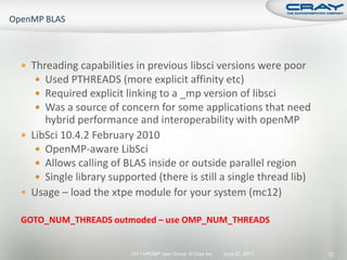  Threading capabilities in previous libsci versions were poor
    Used PTHREADS (more explicit affinity etc)
    Required explicit linking to a _mp version of libsci
    Was a source of concern for some applications that need
     hybrid performance and interoperability with openMP
 LibSci 10.4.2 February 2010
    OpenMP-aware LibSci
    Allows calling of BLAS inside or outside parallel region
    Single library supported (there is still a single thread lib)
 Usage – load the xtpe module for your system (mc12)

GOTO_NUM_THREADS outmoded – use OMP_NUM_THREADS


                         2011 HPCMP User Group © Cray Inc.   June 20, 2011   72
 