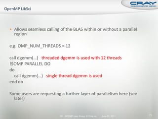  Allows seamless calling of the BLAS within or without a parallel
  region

e.g. OMP_NUM_THREADS = 12

call dgemm(…) threaded dgemm is used with 12 threads
!$OMP PARALLEL DO
do
  call dgemm(…) single thread dgemm is used
end do

Some users are requesting a further layer of parallelism here (see
  later)


                         2011 HPCMP User Group © Cray Inc.   June 20, 2011   73
 