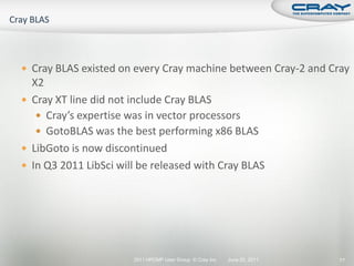  Cray BLAS existed on every Cray machine between Cray-2 and Cray
  X2
 Cray XT line did not include Cray BLAS
    Cray’s expertise was in vector processors
    GotoBLAS was the best performing x86 BLAS
 LibGoto is now discontinued
 In Q3 2011 LibSci will be released with Cray BLAS




                       2011 HPCMP User Group © Cray Inc.   June 20, 2011   77
 