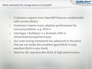 1.   Customers require more OpenMP features unobtainable
     with current library
2.   Customers require more adaptive performance for
     unusual problems .e.g. DCA++
3.   Interlagos / Bulldozer is a dramatic shift in
     ISA/architecture/performance
4.   Our auto-tuning framework has advanced to the point
     that we can tackle this problem (good BLAS is easy,
     excellent BLAS is very hard)
5.   Need for Bit-reproducable BLAS at high-performance



                    2011 HPCMP User Group © Cray Inc.   June 20, 2011   78
 