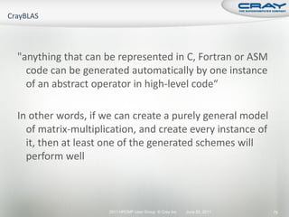 "anything that can be represented in C, Fortran or ASM
  code can be generated automatically by one instance
  of an abstract operator in high-level code“

In other words, if we can create a purely general model
  of matrix-multiplication, and create every instance of
  it, then at least one of the generated schemes will
  perform well



                    2011 HPCMP User Group © Cray Inc.   June 20, 2011   79
 