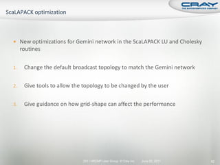  New optimizations for Gemini network in the ScaLAPACK LU and Cholesky
     routines

1.    Change the default broadcast topology to match the Gemini network

2.    Give tools to allow the topology to be changed by the user

3.    Give guidance on how grid-shape can affect the performance




                             2011 HPCMP User Group © Cray Inc.   June 20, 2011   82
 
