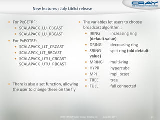  For PxGETRF:                               The variables let users to choose
    SCALAPACK_LU_CBCAST                         broadcast algorithm :
    SCALAPACK_LU_RBCAST                           IRING       increasing ring
 For PxPOTRF:
                                                    (default value)
                                                   DRING       decreasing ring
    SCALAPACK_LLT_CBCAST
                                                   SRING       split ring (old default
    SCALAPCK_LLT_RBCAST
                                                    value)
    SCALAPACK_UTU_CBCAST
                                                   MRING       multi-ring
      SCALAPACK_UTU_RBCAST
                                                   HYPR        hypercube
                                                   MPI         mpi_bcast
                                                   TREE        tree
 There is also a set function, allowing
                                                   FULL        full connected
  the user to change these on the fly




                             2011 HPCMP User Group © Cray Inc.   June 20, 2011            91
 
