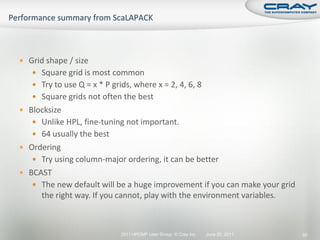  Grid shape / size
    Square grid is most common
    Try to use Q = x * P grids, where x = 2, 4, 6, 8
    Square grids not often the best
 Blocksize
    Unlike HPL, fine-tuning not important.
    64 usually the best
 Ordering
    Try using column-major ordering, it can be better
 BCAST
    The new default will be a huge improvement if you can make your grid
      the right way. If you cannot, play with the environment variables.



                             2011 HPCMP User Group © Cray Inc.   June 20, 2011   92
 