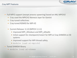  Full MPI2 support (except process spawning) based on ANL MPICH2
    Cray used the MPICH2 Nemesis layer for Gemini
    Cray-tuned collectives
    Cray-tuned ROMIO for MPI-IO


    Current Release: 5.3.0 (MPICH 1.3.1)
       Improved MPI_Allreduce and MPI_alltoallv
       Initial support for checkpoint/restart for MPI or Cray SHMEM on XE
        systems
       Improved support for MPI thread safety.
       module load xt-mpich2
 Tuned SHMEM library
    module load xt-shmem


                          2011 HPCMP User Group © Cray Inc.   June 20, 2011   94
 