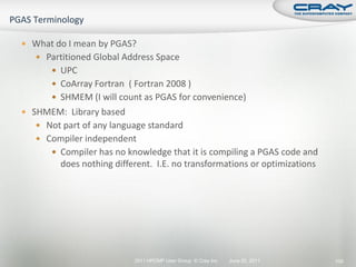  What do I mean by PGAS?
    Partitioned Global Address Space
       UPC
       CoArray Fortran ( Fortran 2008 )
       SHMEM (I will count as PGAS for convenience)
 SHMEM: Library based
    Not part of any language standard
    Compiler independent
       Compiler has no knowledge that it is compiling a PGAS code and
        does nothing different. I.E. no transformations or optimizations




                          2011 HPCMP User Group © Cray Inc.   June 20, 2011   100
 