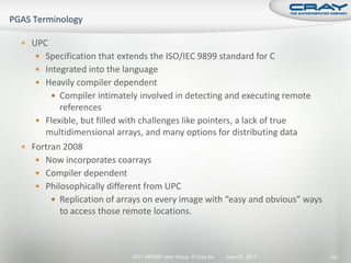  UPC
    Specification that extends the ISO/IEC 9899 standard for C
    Integrated into the language
    Heavily compiler dependent
         Compiler intimately involved in detecting and executing remote
         references
    Flexible, but filled with challenges like pointers, a lack of true
     multidimensional arrays, and many options for distributing data
 Fortran 2008
    Now incorporates coarrays
    Compiler dependent
    Philosophically different from UPC
        Replication of arrays on every image with “easy and obvious” ways
         to access those remote locations.



                            2011 HPCMP User Group © Cray Inc.   June 20, 2011   101
 