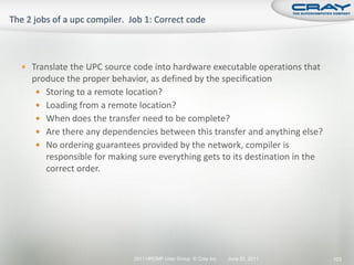  Translate the UPC source code into hardware executable operations that
  produce the proper behavior, as defined by the specification
    Storing to a remote location?
    Loading from a remote location?
    When does the transfer need to be complete?
    Are there any dependencies between this transfer and anything else?
    No ordering guarantees provided by the network, compiler is
     responsible for making sure everything gets to its destination in the
     correct order.




                           2011 HPCMP User Group © Cray Inc.   June 20, 2011   103
 