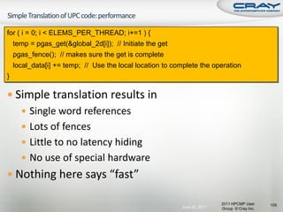 for ( i = 0; i < ELEMS_PER_THREAD; i+=1 ) {
    temp = pgas_get(&global_2d[i]); // Initiate the get
    pgas_fence(); // makes sure the get is complete
    local_data[i] += temp; // Use the local location to complete the operation
}

 Simple translation results in
    Single word references
    Lots of fences
    Little to no latency hiding
    No use of special hardware
 Nothing here says “fast”

                                                                          2011 HPCMP User     105
                                                          June 20, 2011   Group © Cray Inc.
 