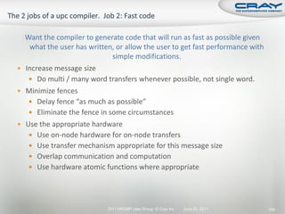 Want the compiler to generate code that will run as fast as possible given
   what the user has written, or allow the user to get fast performance with
                             simple modifications.
 Increase message size
    Do multi / many word transfers whenever possible, not single word.
 Minimize fences
    Delay fence “as much as possible”
    Eliminate the fence in some circumstances
 Use the appropriate hardware
    Use on-node hardware for on-node transfers
    Use transfer mechanism appropriate for this message size
    Overlap communication and computation
    Use hardware atomic functions where appropriate




                           2011 HPCMP User Group © Cray Inc.   June 20, 2011   106
 