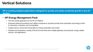 © Copyright 2012 Hewlett-Packard Development Company, L.P. The information contained herein is subject to change without notice.18
Vertical Solutions
• HP Energy Management Pack:
• The first vertical application for the HP IoT Platform
• Empowers telecommunications and utilities companies to securely provide home automation and energy control
to consumers, industries, and municipalities
• Creates secure, end-to-end functionality for energy automation and control
• Federate and streamline a variety of Smart Environments with multiple gateways and protocols, energy related
sensors, and applications
HP is creating targeted applications designed to quickly and easily accelerate growth in key IoT
sectors
 