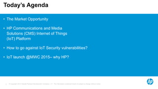 © Copyright 2012 Hewlett-Packard Development Company, L.P. The information contained herein is subject to change without notice.2
Today’s Agenda
• The Market Opportunity
• HP Communications and Media
Solutions (CMS) Internet of Things
(IoT) Platform
• How to go against IoT Security vulnerabilities?
• IoT launch @MWC 2015– why HP?
 