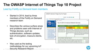 © Copyright 2012 Hewlett-Packard Development Company, L.P. The information contained herein is subject to change without notice.24
Lead by Fortify on Demand team members
The OWASP Internet of Things Top 10 Project
• Started in 2014, lead by three
members of the Fortify on Demand
research team
• Describes the various surface areas
and problems seen with Internet of
Things devices, such as:
authentication, software updates,
lack of encryption, insecure clients,
etc.
• Was used as the testing
methodology for our upcoming IoT
Security Research Report
 